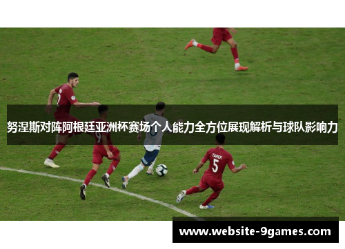努涅斯对阵阿根廷亚洲杯赛场个人能力全方位展现解析与球队影响力